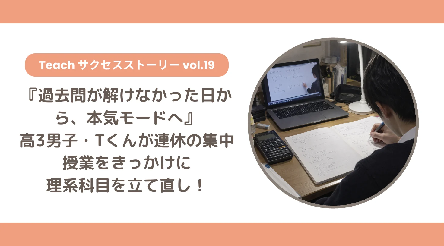 【Teachサクセスストーリー Vol.19】『過去問が解けなかった日から、本気モードへ』高3男子・Tくんが連休の集中授業をきっかけに理系科目を立て直し！