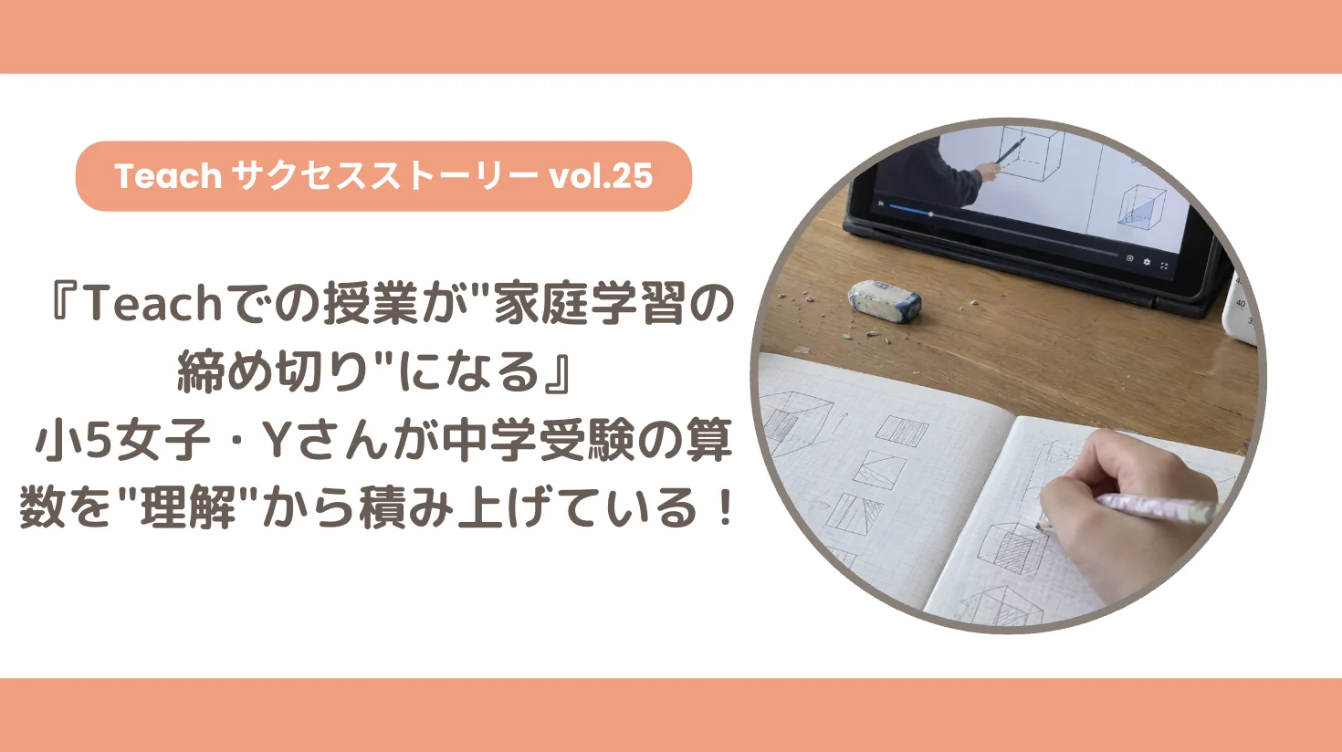 【Teachサクセスストーリー Vol.25】『Teachでの授業が"家庭学習の締め切り"になる』小5女子・Yさんが中学受験の算数を"理解"から積み上げている！